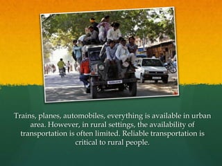Trains, planes, automobiles, everything is available in urban
area. However, in rural settings, the availability of
transportation is often limited. Reliable transportation is
critical to rural people.

 