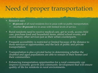 Need of proper transportation
• Research says
• 40 percent of all rural residents live in areas with no public transportation.
• Another 28 percent live in areas with limited levels of service.

• Rural residents need to receive medical care, get to work, access child
care, purchase food and household items, attend school events, and
access many other services just as their urban counterparts.
• Frequent accessibility is restricted or limited because of the distance to
those services or opportunities, and the lack of public and private
transportation.
• Transportation is also a pivotal factor in determining whether the
disabled and aged populations are able to remain in their homes and
their communities.
• Enhancing transportation opportunities for a rural community can
improve economic growth and community development that will ensure
quality of life for residents in rural environments.

 