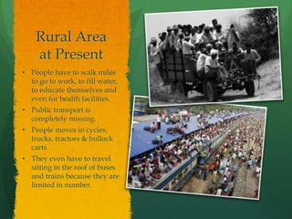 Rural Area
at Present
• People have to walk miles
to go to work, to fill water,
to educate themselves and
even for health facilities.
• Public transport is
completely missing.
• People moves in cycles,
trucks, tractors & bullock
carts
• They even have to travel
sitting in the roof of buses
and trains because they are
limited in number.

 