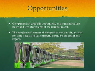 Opportunities
 Companies can grab this opportunity and must introduce
buses and jeeps for people at the minimum cost.
 The people need a mean of transport to move to city market
for basic needs and bus company would be the best in this
regard.

 