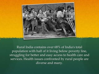 Rural India contains over 68% of India's total
population with half of it living below poverty line,
struggling for better and easy access to health care and
services. Health issues confronted by rural people are
diverse and many.

 