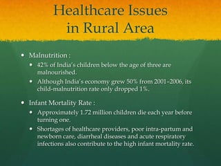 Healthcare Issues
in Rural Area
 Malnutrition :
 42% of India’s children below the age of three are
malnourished.
 Although India’s economy grew 50% from 2001–2006, its
child-malnutrition rate only dropped 1%.

 Infant Mortality Rate :
 Approximately 1.72 million children die each year before
turning one.
 Shortages of healthcare providers, poor intra-partum and
newborn care, diarrheal diseases and acute respiratory
infections also contribute to the high infant mortality rate.

 