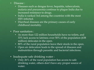 • Disease :

• Diseases such as dengue fever, hepatitis, tuberculosis,
malaria and pneumonia continue to plague India due to
increased resistance to drugs.
• India is ranked 3rd among the countries with the most
HIV-infected.
• Diarrheal diseases are the primary causes of early
childhood mortality.

• Poor sanitation :

• As more than 122 million households have no toilets, and
33% lack access to latrines; over 50% of the population (638
million) defecates in the open.
• 80% of the rural population leave their stools in the open.
• Open air defecation leads to the spread of diseases and
malnutrition through parasitic and bacterial infections.

• Inadequate safe drinking water :

• Only 26% of the rural population has access to safe
drinking water, others don’t have any proper source of
water.

 