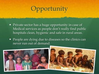 Opportunity
 Private sector has a huge opportunity in case of
Medical services as people don’t really find public
hospitals clean, hygienic and safe in rural areas.
 People are dying due to diseases so the clinics can
never run out of demand.

 