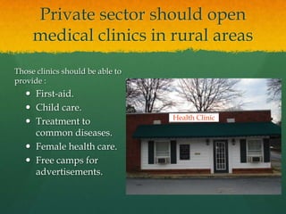 Private sector should open
medical clinics in rural areas
Those clinics should be able to
provide :

 First-aid.
 Child care.
 Treatment to
common diseases.
 Female health care.
 Free camps for
advertisements.

Health Clinic

 
