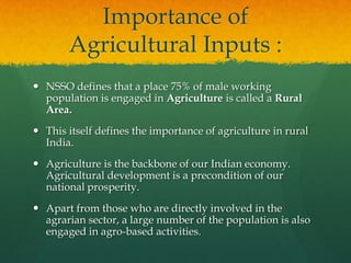 Importance of
Agricultural Inputs :
 NSSO defines that a place 75% of male working
population is engaged in Agriculture is called a Rural
Area.
 This itself defines the importance of agriculture in rural
India.
 Agriculture is the backbone of our Indian economy.
Agricultural development is a precondition of our
national prosperity.

 Apart from those who are directly involved in the
agrarian sector, a large number of the population is also
engaged in agro-based activities.

 