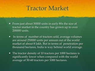 Tractor Market
 From just about 50000 units in early 80s the size of
tractor market in the country has grown up to over
200000 units.
 In terms of number of tractors sold, average volumes
are around 250000 units per annum out of the world
market of about 8 lakh. But in terms of penetration per
thousand hectares, India is way behind world average.
 The tractor density of 10 tractors per 1000 hectares is
significantly lower when compared with the world
average of 50-60 tractors per 1000 hectares.

 