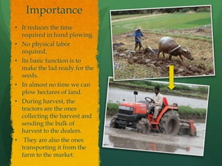 Importance
• It reduces the time
required in hand plowing.
• No physical labor
required.
• Its basic function is to
make the lad ready for the
seeds.
• In almost no time we can
plow hectares of land.
• During harvest, the
tractors are the ones
collecting the harvest and
sending the bulk of
harvest to the dealers.
• They are also the ones
transporting it from the
farm to the market.

 