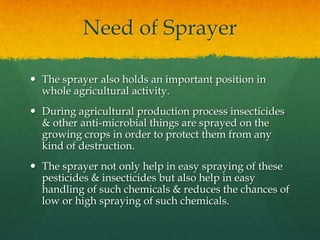 Need of Sprayer
 The sprayer also holds an important position in
whole agricultural activity.
 During agricultural production process insecticides
& other anti-microbial things are sprayed on the
growing crops in order to protect them from any
kind of destruction.
 The sprayer not only help in easy spraying of these
pesticides & insecticides but also help in easy
handling of such chemicals & reduces the chances of
low or high spraying of such chemicals.

 