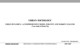 URBAN SOCIOLOGY
URBAN SOCIOLOGY IDPT, SCET
Urban Dynamics – A Comprehensive Model For City & Market Analysis
AYUSH PATEL - DP23MRUD013
URBAN DYNAMICS – A COMPREHENSIVE MODEL FOR CITY AND MARKET ANALYSIS
- Case study of Surat City
 