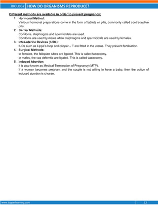 BIOLOGY HOW DO ORGANISMS REPRODUCE?
www.topperlearning.com 12
Different methods are available in order to prevent pregnancy:
1. Hormonal Method:
Various hormonal preparations come in the form of tablets or pills, commonly called contraceptive
pills.
2. Barrier Methods:
Condoms, diaphragms and spermicidals are used.
Condoms are used by males while diaphragms and spermicidals are used by females.
3. Intra-uterine Devices (IUDs):
IUDs such as Lippe’s loop and copper – T are fitted in the uterus. They prevent fertilisation.
4. Surgical Methods:
In females, the fallopian tubes are ligated. This is called tubectomy.
In males, the vas deferntia are ligated. This is called vasectomy.
5. Induced Abortion:
It is also known as Medical Termination of Pregnancy (MTP).
If a woman becomes pregnant and the couple is not willing to have a baby, then the option of
induced abortion is chosen.
 