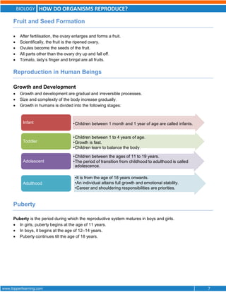 BIOLOGY HOW DO ORGANISMS REPRODUCE?
www.topperlearning.com 7
Fruit and Seed Formation
 After fertilisation, the ovary enlarges and forms a fruit.
 Scientifically, the fruit is the ripened ovary.
 Ovules become the seeds of the fruit.
 All parts other than the ovary dry up and fall off.
 Tomato, lady’s finger and brinjal are all fruits.
Reproduction in Human Beings
Growth and Development
 Growth and development are gradual and irreversible processes.
 Size and complexity of the body increase gradually.
 Growth in humans is divided into the following stages:
Puberty
Puberty is the period during which the reproductive system matures in boys and girls.
 In girls, puberty begins at the age of 11 years.
 In boys, it begins at the age of 12–14 years.
 Puberty continues till the age of 18 years.
•Children between 1 month and 1 year of age are called infants.
Infant
•Children between 1 to 4 years of age.
•Growth is fast.
•Children learn to balance the body.
Toddler
•Children between the ages of 11 to 19 years.
•The period of transition from childhood to adulthood is called
adolescence.
Adolescent
•It is from the age of 18 years onwards.
•An individual attains full growth and emotional stability.
•Career and shouldering responsibilities are priorities.
Adulthood
 