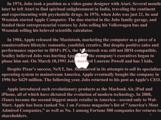 In 1974, Jobs took a position as a video game designer with Atari. Several months
later he left Atari to find spiritual enlightenment in India, traveling the continent
and experimenting with psychedelic drugs. In 1976, when Jobs was just 21, he and
Wozniak started Apple Computer. The duo started in the Jobs family garage, and
funded their entrepreneurial venture by Jobs selling his Volkswagen bus and
Wozniak selling his beloved scientific calculator.
In 1984, Apple released the Macintosh, marketing the computer as a piece of a
counterculture lifestyle: romantic, youthful, creative. But despite positive sales and
performance superior to IBM's PCs, the Macintosh was still not IBM-compatible.
Sculley believed Jobs was hurting Apple, and the company's executives began to
phase him out. On March 18,1991 Jobs married Laurene Powell and has 3 kids.
Despite Pixar's success, NeXT, Inc. floundered in its attempts to sell its specialized
operating system to mainstream America. Apple eventually bought the company in
1996 for $429 million. The following year, Jobs returned to his post as Apple's CEO.
Apple introduced such revolutionary products as the Macbook Air, iPod and
iPhone, all of which have dictated the evolution of modern technology. In 2008,
iTunes became the second-biggest music retailer in America—second only to Wal-
Mart. Apple has been ranked No. 1 on Fortune magazine's list of "America's Most
Admired Companies," as well as No. 1 among Fortune 500 companies for returns to
shareholders. 5
 