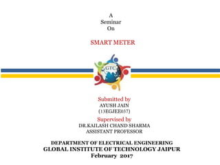 DEPARTMENT OF ELECTRICAL ENGINEERING
GLOBAL INSTITUTE OF TECHNOLOGY JAIPUR
February 2017
SMART METER
A
Seminar
On
Submitted by
AYUSH JAIN
(13EGJEE037)
Supervised by
DR.KAILASH CHAND SHARMA
ASSISTANT PROFESSOR
 