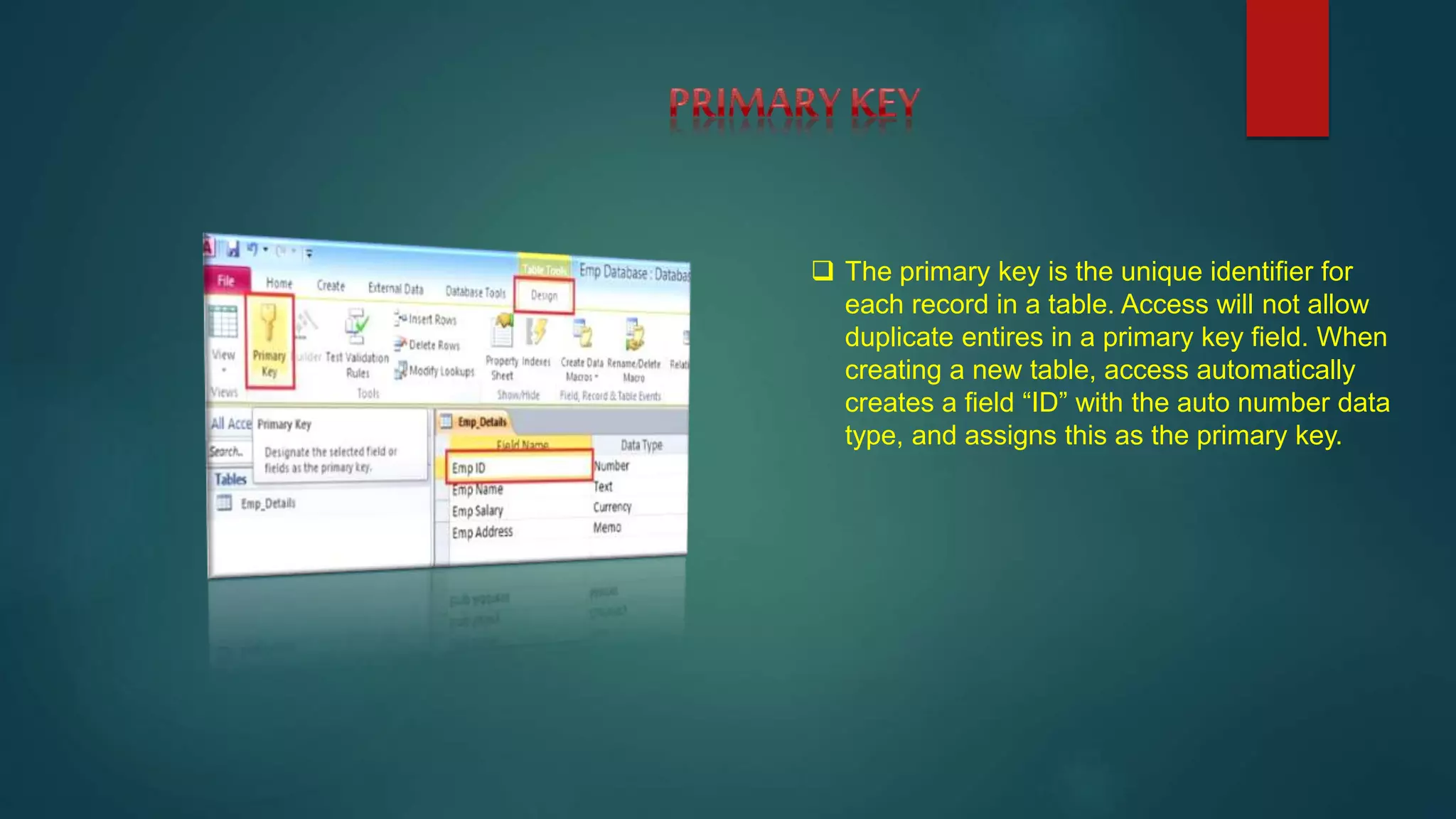  The primary key is the unique identifier for
each record in a table. Access will not allow
duplicate entires in a primary key field. When
creating a new table, access automatically
creates a field “ID” with the auto number data
type, and assigns this as the primary key.
 