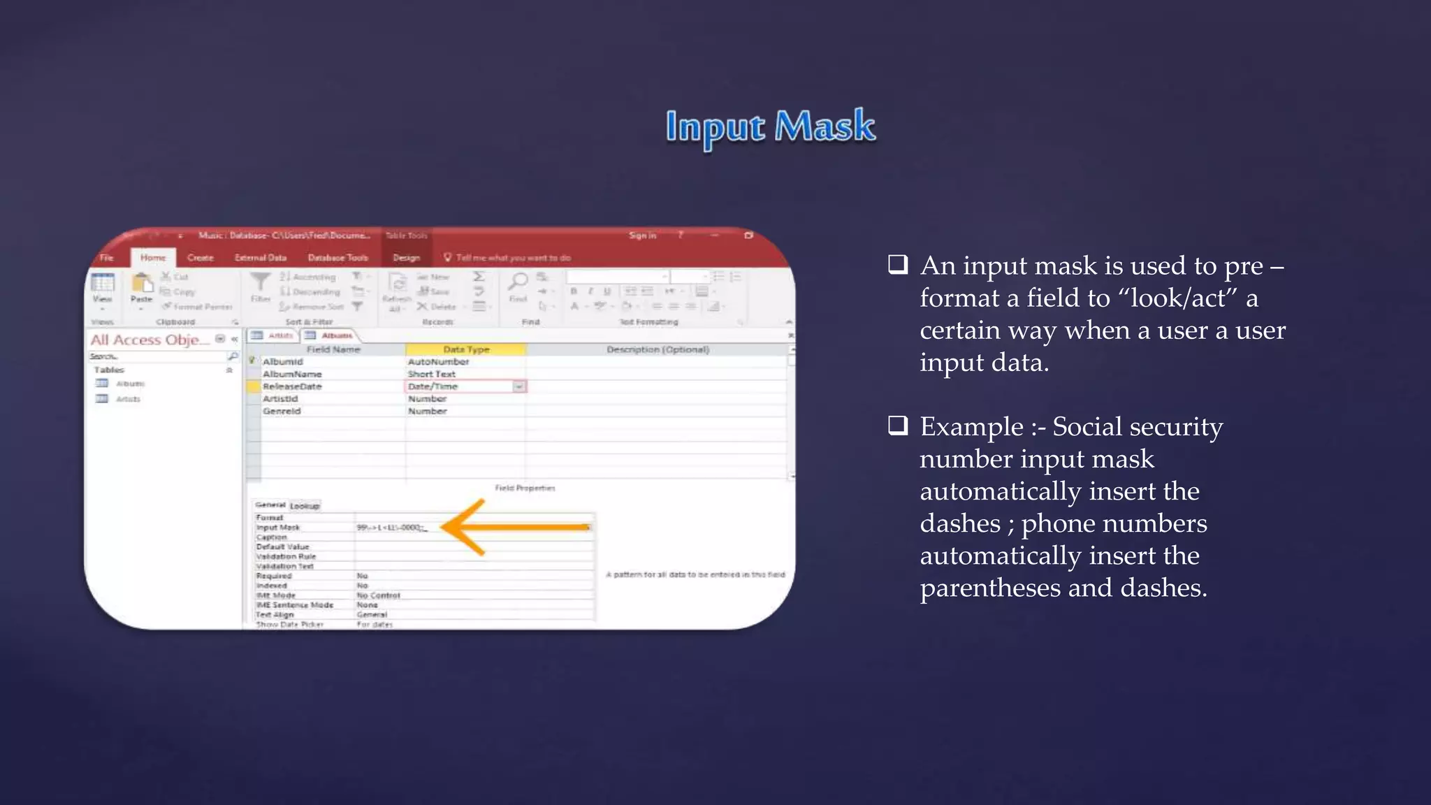  An input mask is used to pre –
format a field to “look/act” a
certain way when a user a user
input data.
 Example :- Social security
number input mask
automatically insert the
dashes ; phone numbers
automatically insert the
parentheses and dashes.
 