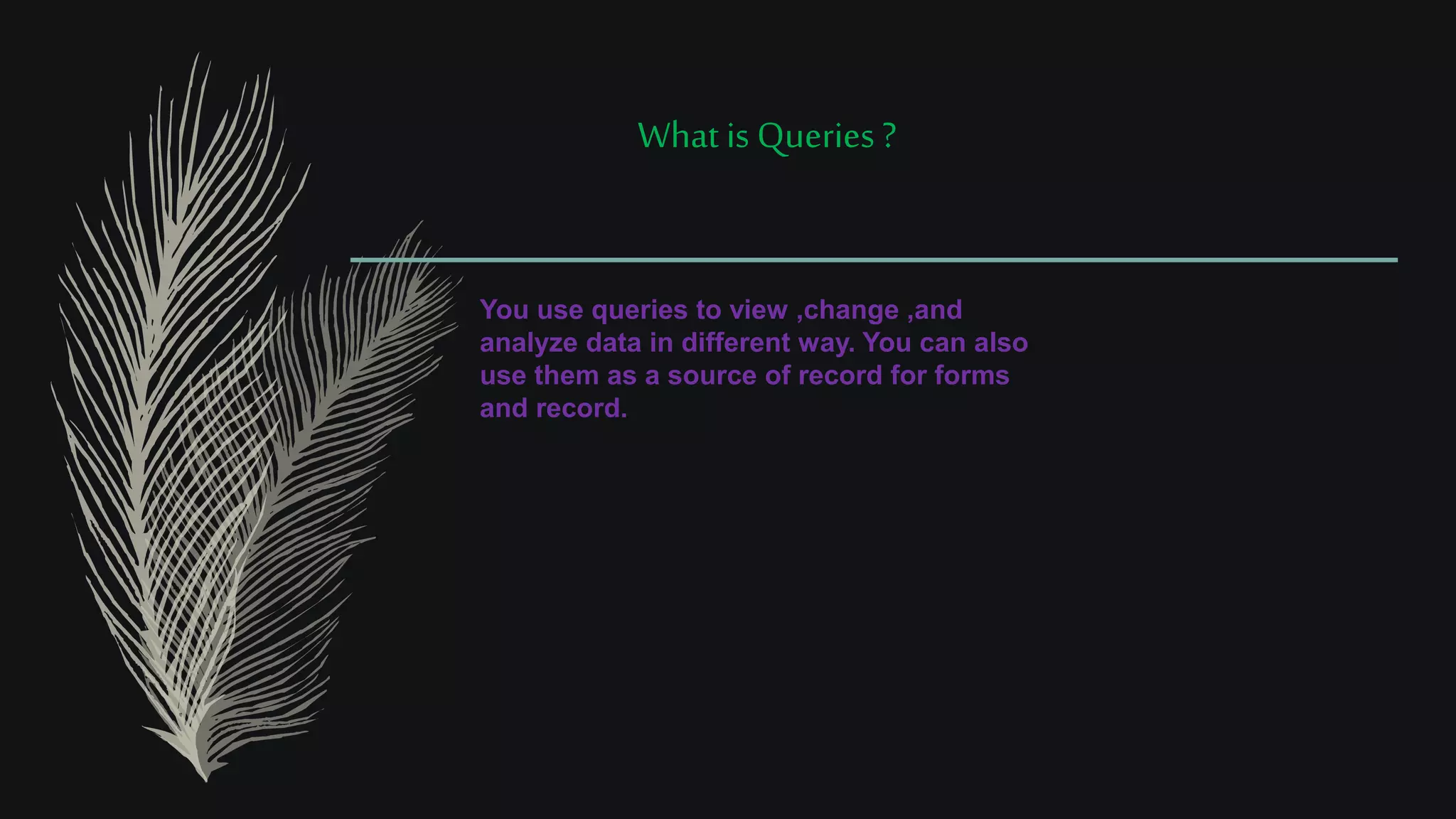 What is Queries ?
You use queries to view ,change ,and
analyze data in different way. You can also
use them as a source of record for forms
and record.
 