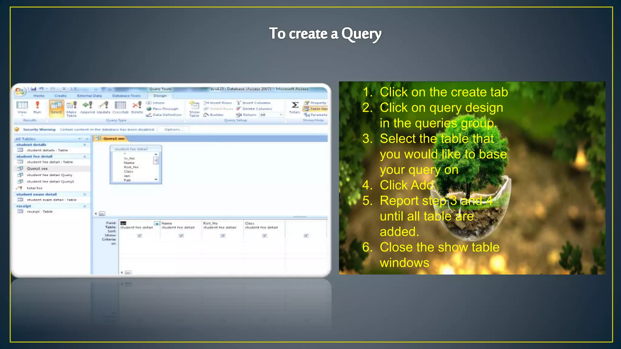 1. Click on the create tab
2. Click on query design
in the queries group.
3. Select the table that
you would like to base
your query on
4. Click Add
5. Report step 3 and 4
until all table are
added.
6. Close the show table
windows
 