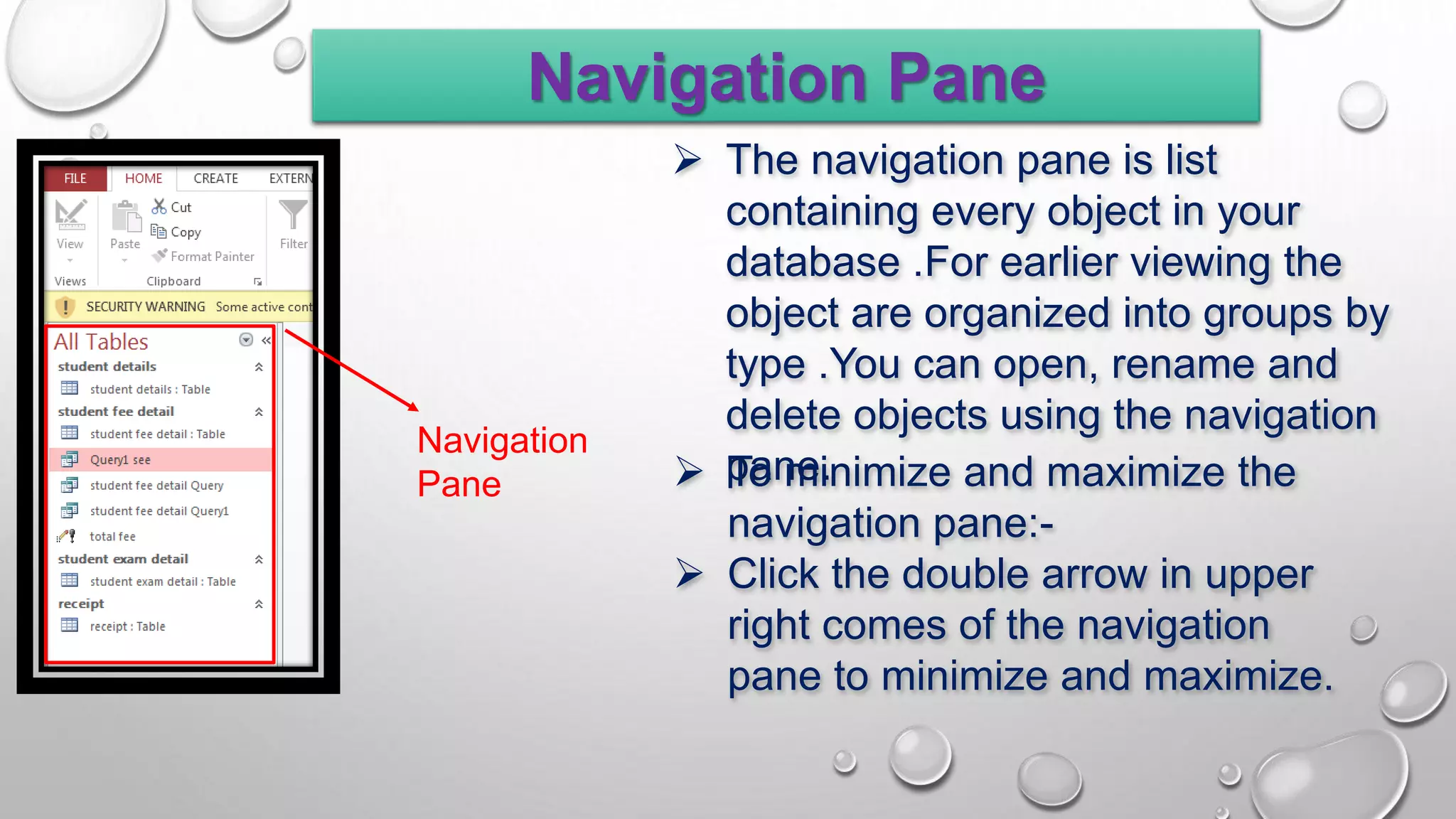 Navigation Pane
Navigation
Pane
 The navigation pane is list
containing every object in your
database .For earlier viewing the
object are organized into groups by
type .You can open, rename and
delete objects using the navigation
pane.
 To minimize and maximize the
navigation pane:-
 Click the double arrow in upper
right comes of the navigation
pane to minimize and maximize.
 