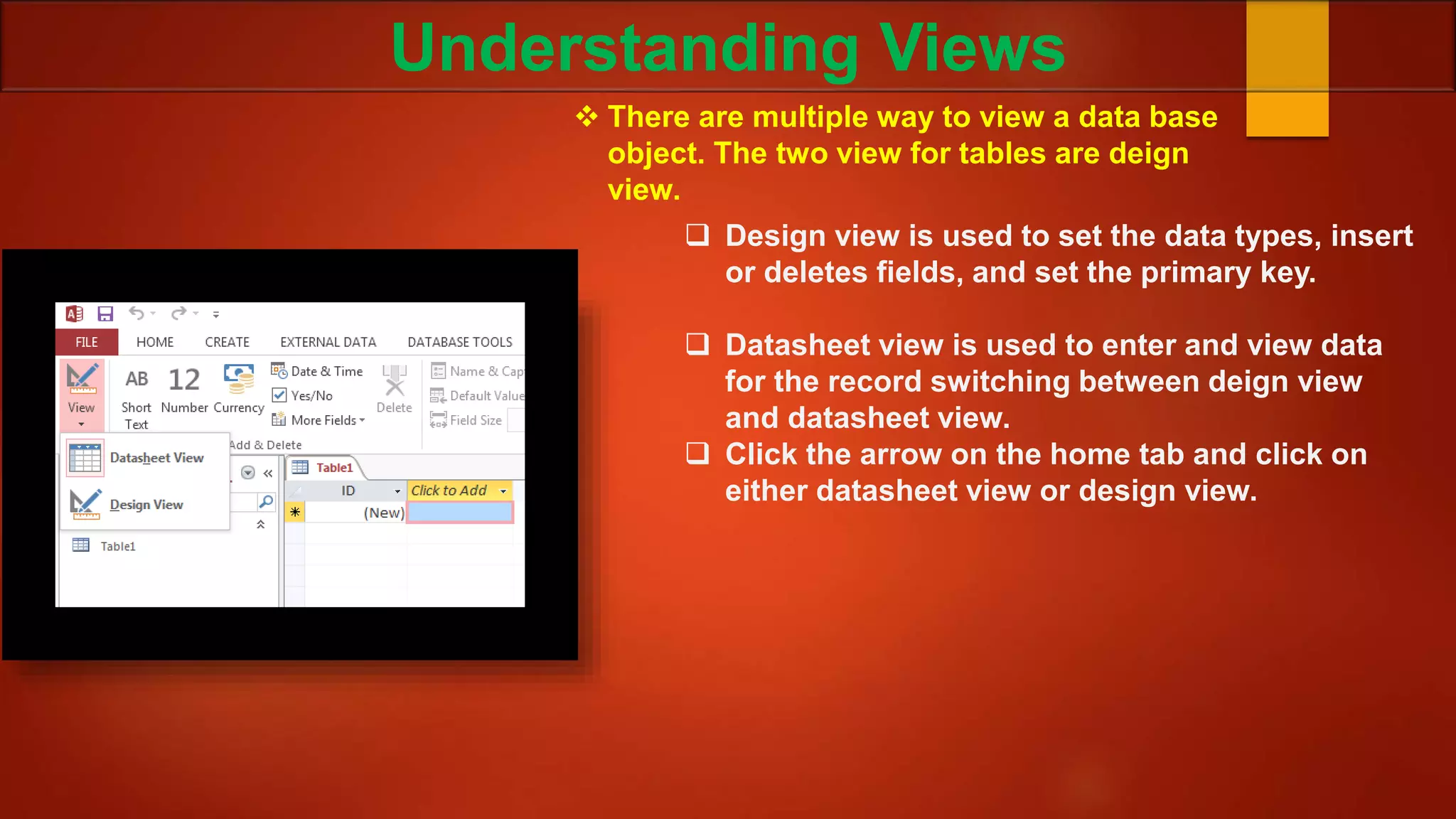 Understanding Views
 There are multiple way to view a data base
object. The two view for tables are deign
view.
 Design view is used to set the data types, insert
or deletes fields, and set the primary key.
 Datasheet view is used to enter and view data
for the record switching between deign view
and datasheet view.
 Click the arrow on the home tab and click on
either datasheet view or design view.
 