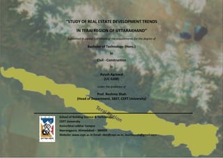 “STUDY OF REAL ESTATE DEVELOPMENT TRENDS
IN TERAI REGION OF UTTARAKHAND”
Submitted in partial fulfillment of the requirements for the degree of
Bachelor of Technology (Hons.)
In
Civil - Construction
by
Ayush Agrawal
(UC 0208)
under the guidance of
Prof. Reshma Shah
(Head of Department, SBST, CEPT University)
School of Building Science & Technology
CEPT University
Kasturbhai Lalbhai Campus
Navrangpura, Ahmedabad – 380009
Website: www.cept.ac.in Email: sbst@cept.ac.in, leo25ayush@gmail.com
YEAR 2011
“STUDY OF REAL ESTATE DEVELOPMENT TRENDS
IN TERAI REGION OF UTTARAKHAND”
Submitted in partial fulfillment of the requirements for the degree of
Bachelor of Technology (Hons.)
In
Civil - Construction
by
Ayush Agrawal
(UC 0208)
under the guidance of
Prof. Reshma Shah
(Head of Department, SBST, CEPT University)
School of Building Science & Technology
CEPT University
Kasturbhai Lalbhai Campus
Navrangpura, Ahmedabad – 380009
Website: www.cept.ac.in Email: sbst@cept.ac.in, leo25ayush@gmail.com
 