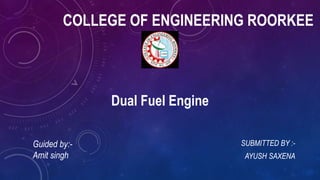 COLLEGE OF ENGINEERING ROORKEE
SUBMITTED BY :-
AYUSH SAXENA
Dual Fuel Engine
Guided by:-
Amit singh
 