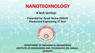 NANOTECHNOLOGY
Presented by: Ayush Verma (20419)
Mechanical Engineering 3rd Year
DEPARTMENT OF MECHANICAL ENGINEERING
INSTITUTE OF ENGINEERING AND TECHNOLOGY, DR. RMLAU,
AYODHYA
B.Tech Seminar
 