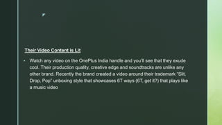 z
Their Video Content is Lit
 Watch any video on the OnePlus India handle and you’ll see that they exude
cool. Their production quality, creative edge and soundtracks are unlike any
other brand. Recently the brand created a video around their trademark “Slit,
Drop, Pop” unboxing style that showcases 6T ways (6T, get it?) that plays like
a music video
 