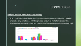 z
CONCLUSION
OnePlus + Social Media = Winning strategy
 Now for the traffic breakdown by source: out of all of its main competitors, OnePlus
One is the only smartphone with the greatest amount of traffic from Direct. This
illustrates how strong the brand is – clearly, OnePlus One’s reputation preceded itself.
 