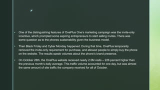 z
 One of the distinguishing features of OnePlus One’s marketing campaign was the invite-only
incentive, which prompted some aspiring entrepreneurs to start selling invites. There was
some question as to the phones sustainability given the business model.
 Then Black Friday and Cyber Monday happened. During that time, OnePlus temporarily
removed the invite-only requirement for purchase, and allowed people to simply buy the phone
on the website. The results speak volumes about the phone’s brand presence.
 On October 28th, the OnePlus website received nearly 2.5M visits – 226 percent higher than
the previous month’s daily average. This traffic volume accounted for one day, but was almost
the same amount of site traffic the company received for all of October.
 