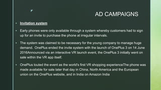 z
AD CAMPAIGNS
 Invitation system
 Early phones were only available through a system whereby customers had to sign
up for an invite to purchase the phone at irregular intervals.
 The system was claimed to be necessary for the young company to manage huge
demand. OnePlus ended the invite system with the launch of OnePlus 3 on 14 June
2016Announced via an interactive VR launch event, the OnePlus 3 initially went on
sale within the VR app itself.
 OnePlus touted the event as the world's first VR shopping experienceThe phone was
made available for sale later that day in China, North America and the European
union on the OnePlus website, and in India on Amazon India
 