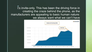z
t’s invite-only. This has been the driving force in
creating the craze behind the phone, as the
manufacturers are appealing to basic human nature:
we always want what we can’t have
 