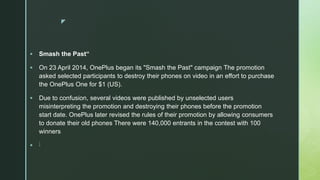 z
 Smash the Past“
 On 23 April 2014, OnePlus began its "Smash the Past" campaign The promotion
asked selected participants to destroy their phones on video in an effort to purchase
the OnePlus One for $1 (US).
 Due to confusion, several videos were published by unselected users
misinterpreting the promotion and destroying their phones before the promotion
start date. OnePlus later revised the rules of their promotion by allowing consumers
to donate their old phones There were 140,000 entrants in the contest with 100
winners
 ]
 