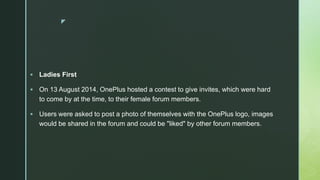 z
 Ladies First
 On 13 August 2014, OnePlus hosted a contest to give invites, which were hard
to come by at the time, to their female forum members.
 Users were asked to post a photo of themselves with the OnePlus logo, images
would be shared in the forum and could be "liked" by other forum members.
 