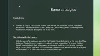 z
Some strategies
Creativity king
 Content is King- a catchphrase brands love but few live, OnePlus India is one of the
exceptions. Before the launch of the OnePlus 6T, the brand opened a challenge to its
loyal community base- to capture a T in any form.
The Ultimate Mobile Launch
 With the slew of smartphone launches that happen towards the end of the year, OnePlus
India and Ripple Links conceived a completely unique proposition. To ensure that the
launch resonated with their urban-savvy audience- a graffiti and mural artist created a
large format, graffiti style wall. 150 influencers traveled to this wall to capture an image in
the shape of a T, to celebrate the launch of the OnePlus 6T
 
