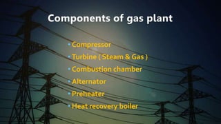 Components of gas plant
• Compressor
• Turbine ( Steam & Gas )
• Combustion chamber
• Alternator
• Preheater
• Heat recovery boiler
 