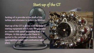 Jacking oil is provider at the shaft of the
turbine and alternator to reduce the friction .
Start-up of the GT is driven with the help of
starting equipment which runs the generator
as a motor with speed increasing from 0 to
600rpm. At this speed a pilot flame is
ignited in the combustion chamber, fuel
(gas/naphtha) enters and combustion takes
place.
Start-up of the GT
 