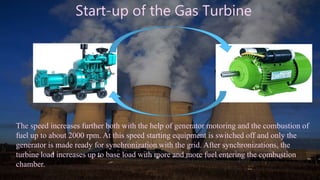 Start-up of the Gas Turbine
The speed increases further both with the help of generator motoring and the combustion of
fuel up to about 2000 rpm. At this speed starting equipment is switched off and only the
generator is made ready for synchronization with the grid. After synchronizations, the
turbine load increases up to base load with more and more fuel entering the combustion
chamber.
 