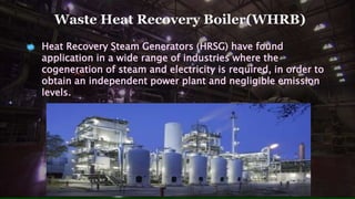Waste Heat Recovery Boiler(WHRB)
Heat Recovery Steam Generators (HRSG) have found
application in a wide range of industries where the
cogeneration of steam and electricity is required, in order to
obtain an independent power plant and negligible emission
levels.
 