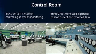 Control Room
SCAD system is used for
controlling as well as monitoring .
Three CPU’s were used in parallel
to send current and recorded data.
 