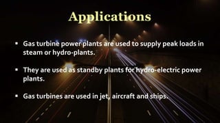 Applications
 Gas turbine power plants are used to supply peak loads in
steam or hydro-plants.
 They are used as standby plants for hydro-electric power
plants.
 Gas turbines are used in jet, aircraft and ships.
 
