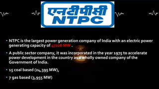 • NTPC is the largest power generation company of India with an electric power
generating capacity of 47228 MW .
• A public sector company, it was incorporated in the year 1975 to accelerate
power development in the country as a wholly owned company of the
Government of India.
• 15 coal based (24,395 MW),
• 7 gas based (3,955 MW)
 