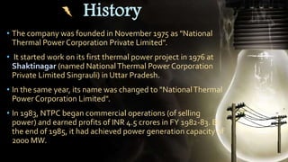 History
• The company was founded in November 1975 as "National
Thermal Power Corporation Private Limited".
• It started work on its first thermal power project in 1976 at
Shaktinagar (named NationalThermal Power Corporation
Private Limited Singrauli) in Uttar Pradesh.
• In the same year, its name was changed to "NationalThermal
Power Corporation Limited".
• In 1983, NTPC began commercial operations (of selling
power) and earned profits of INR 4.5 crores in FY 1982-83. By
the end of 1985, it had achieved power generation capacity of
2000 MW.
 