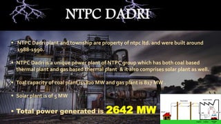  NTPC Dadri plant and township are property of ntpc ltd. and were built around
1988-1990.
 NTPC Dadri is a unique power plant of NTPC group which has both coal based
thermal plant and gas based thermal plant & it also comprises solar plant as well.
 Toal capacity of coal plant is1820 MW and gas plant is 817 MW .
 Solar plant is of 5 MW
 Total power generated is 2642 MW
NTPC DADRI
 