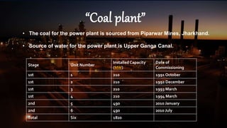 “Coal plant”
Stage Unit Number
Installed Capacity
(MW)
Date of
Commissioning
1st 1 210 1991 October
1st 2 210 1992 December
1st 3 210 1993 March
1st 4 210 1994 March
2nd 5 490 2010 January
2nd 6 490 2010 July
Total Six 1820
• The coal for the power plant is sourced from Piparwar Mines, Jharkhand.
• Source of water for the power plant is Upper Ganga Canal.
 
