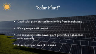 “Solar Plant”
 Dadri solar plant started functioning from March 2013.
 It’s a 5 mega watt project .
 On an average solar power plant generates 7.26 million
units annually
 It is covering an area of 27 acres .
 