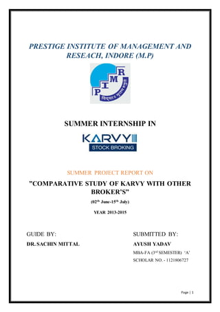 PRESTIGE INSTITUTE OF MANAGEMENT AND 
Page | 1 
RESEACH, INDORE (M.P) 
SUMMER INTERNSHIP IN 
SUMMER PROJECT REPORT ON 
”COMPARATIVE STUDY OF KARVY WITH OTHER 
BROKER’S” 
(02th June-15th July) 
YEAR 2013-2015 
GUIDE BY: SUBMITTED BY: 
DR. SACHIN MITTAL AYUSH YADAV 
MBA-FA (3rd SEMESTER) ‘A’ 
SCHOLAR NO. - 1121806727 
 
