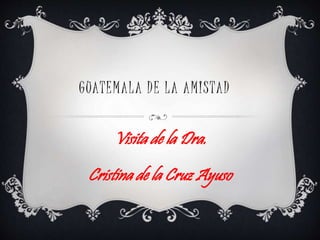 GUATEMALA DE LA AMISTAD
Visita de la Dra.
Cristina de la Cruz Ayuso
 