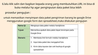 6.lalu klik salin dan bagikan kepada orang yang membutuhkan.URL ini bisa di
buka melalui hp agar penginputan data paket bisa lebih
prosedur pengujian :
untuk memastikan menyimpan data paket pengiriman barang ke google Drive
menggunakan google form dan spreadsheet,maka dilakukan pengujian
 