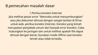 B.pemecahan masalah dasar
1.Periksa koneksi Internet
Jika melihat pesan error "Mencoba untuk menyambungkan"
atau jika dokumen dimuat dengan sangat lambat di Drive
untuk web, periksa koneksi Internet. Koneksi yang lemah
merupakan penyebab umum dari banyak error koneksi. Coba
hubungkan ke jaringan lain untuk melihat apakah file dapat
dimuat dengan benar. Gunakan mode offline saat koneksi
lemah atau tidak tersedia.
 